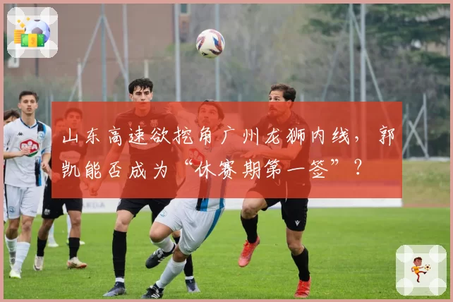 山东高速欲挖角广州龙狮内线，郭凯能否成为“休赛期第一签”？