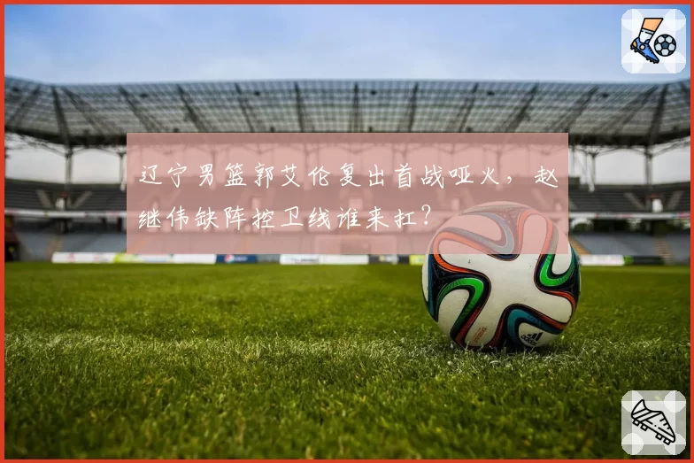 辽宁男篮郭艾伦复出首战哑火，赵继伟缺阵控卫线谁来扛？