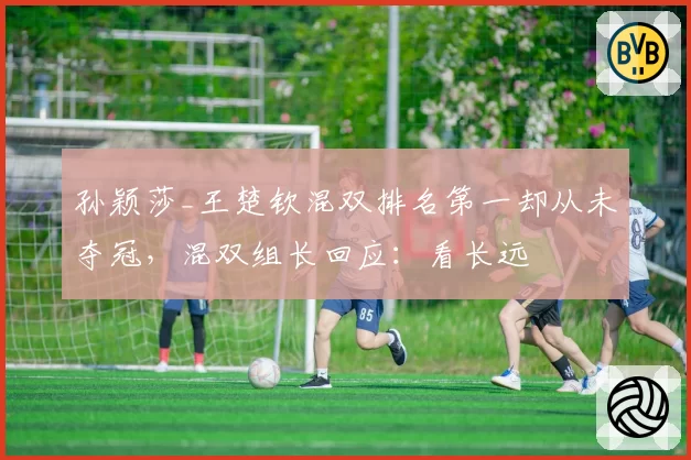 孙颖莎_王楚钦混双排名第一却从未夺冠，混双组长回应：看长远