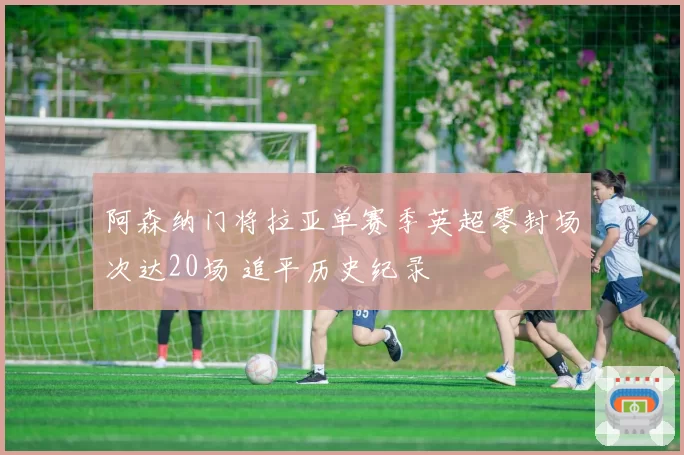 阿森纳门将拉亚单赛季英超零封场次达20场 追平历史纪录