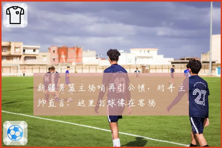 新疆男篮主场哨再引公愤，对手主帅直言：这里打球像在客场