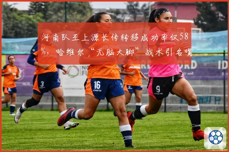 河南队王上源长传转移成功率仅58%，哈维尔“无脑大脚”战术引名嘴嘲讽