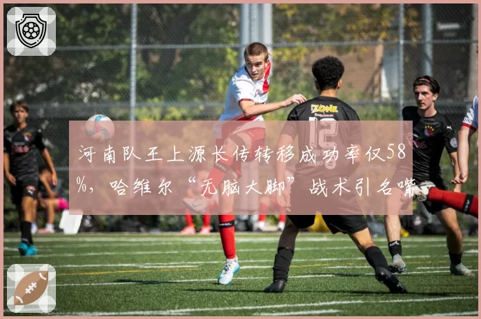 河南队王上源长传转移成功率仅58%，哈维尔“无脑大脚”战术引名嘴嘲讽