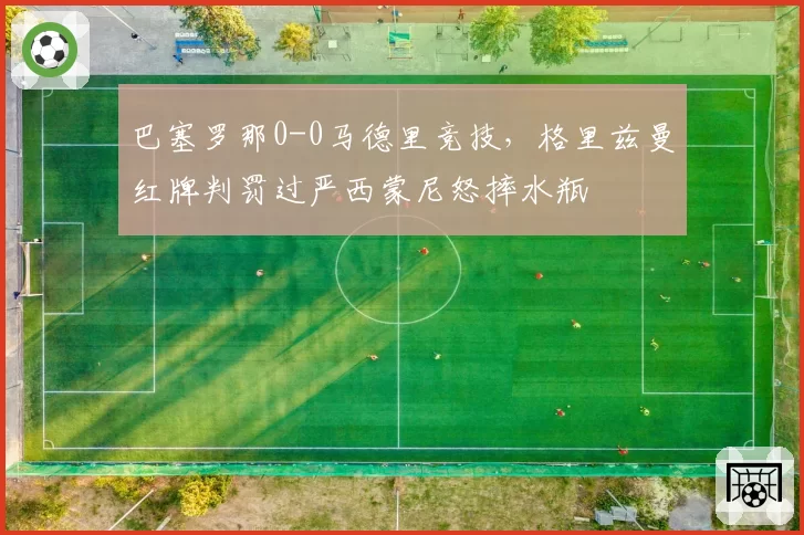巴塞罗那0-0马德里竞技，格里兹曼红牌判罚过严西蒙尼怒摔水瓶