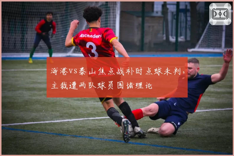 海港vs泰山焦点战补时点球未判，主裁遭两队球员围堵理论