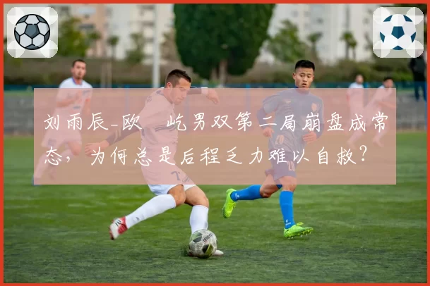 刘雨辰_欧烜屹男双第二局崩盘成常态，为何总是后程乏力难以自救？