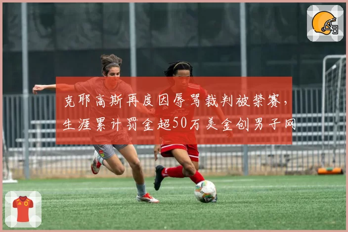 克耶高斯再度因辱骂裁判被禁赛,生涯累计罚金超50万美金创男子网坛纪录