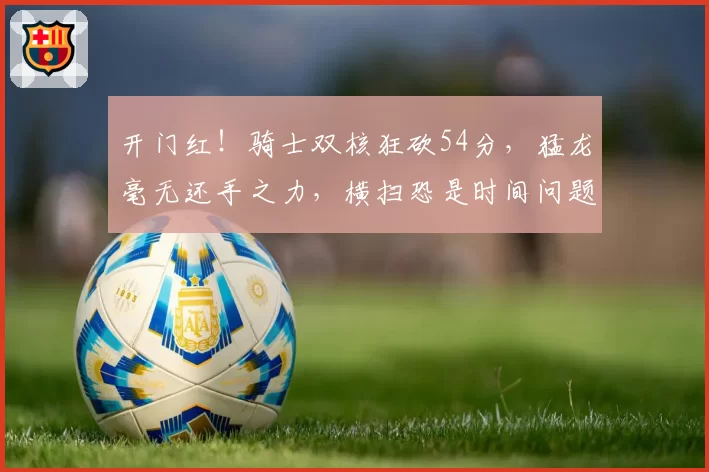 开门红！骑士双核狂砍54分，猛龙毫无还手之力，横扫恐是时间问题