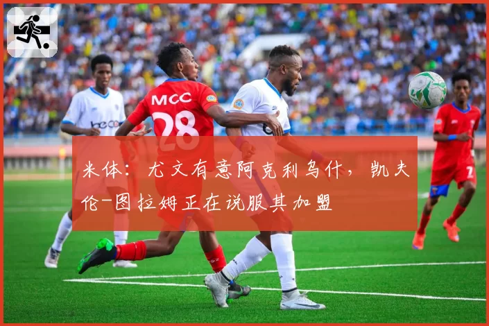 米体:尤文有意阿克利乌什,凯夫伦-图拉姆正在说服其加盟