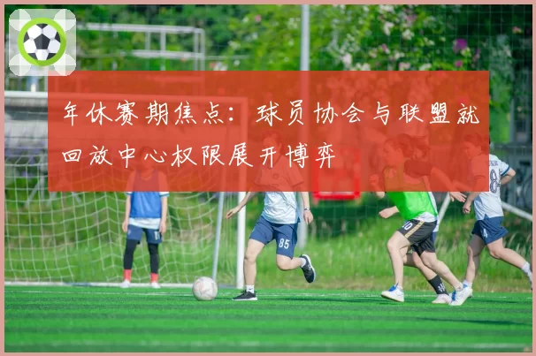 年休赛期焦点:球员协会与联盟就回放中心权限展开博弈