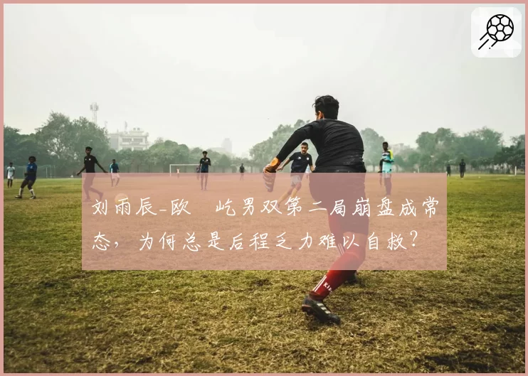 刘雨辰_欧烜屹男双第二局崩盘成常态,为何总是后程乏力难以自救?
