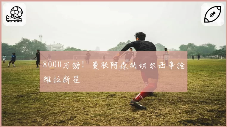8000万镑！曼联阿森纳切尔西争抢维拉新星