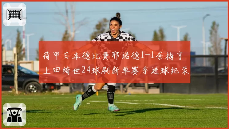 荷甲日本德比费耶诺德1-1奈梅亨 上田绮世24球刷新单赛季进球纪录