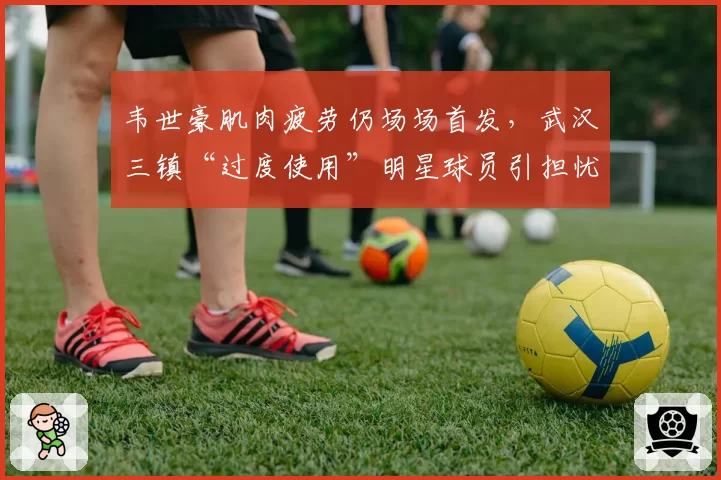 韦世豪肌肉疲劳仍场场首发，武汉三镇“过度使用”明星球员引担忧
