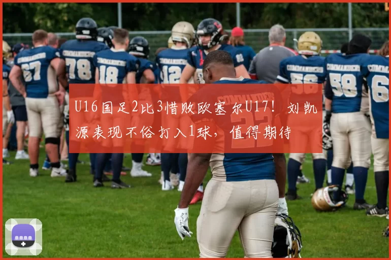 U16国足2比3惜败欧塞尔U17！刘凯源表现不俗打入1球，值得期待