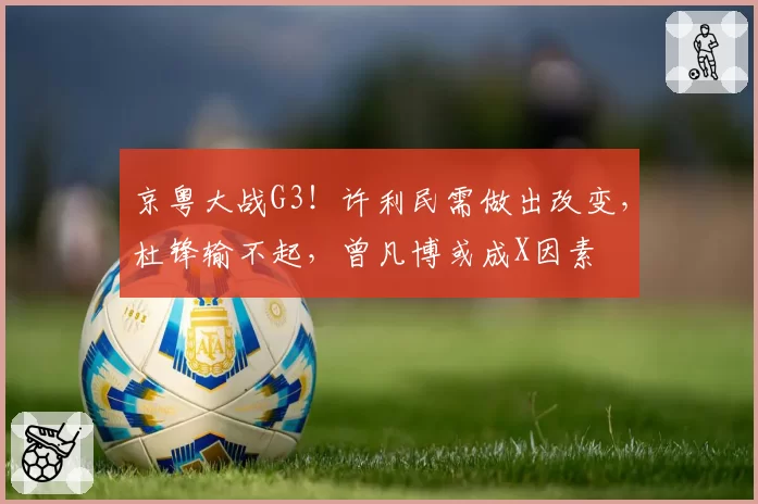 京粤大战G3！许利民需做出改变，杜锋输不起，曾凡博或成X因素