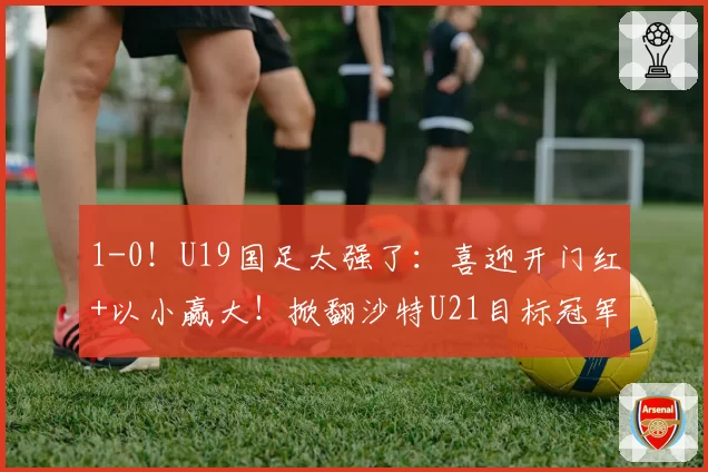 1-0！U19国足太强了：喜迎开门红+以小赢大！掀翻沙特U21目标冠军