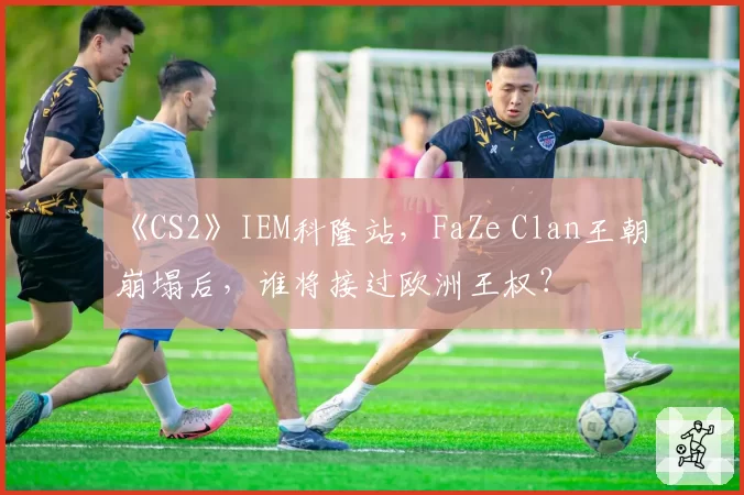 《CS2》IEM科隆站，FaZe Clan王朝崩塌后，谁将接过欧洲王权？