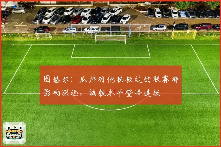 图赫尔：瓜帅对他执教过的联赛都影响深远，执教水平登峰造极