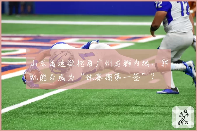 山东高速欲挖角广州龙狮内线，郭凯能否成为“休赛期第一签”？