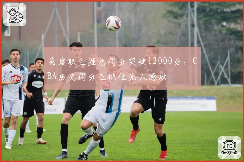 易建联生涯总得分突破12000分,CBA历史得分王地位无人撼动
