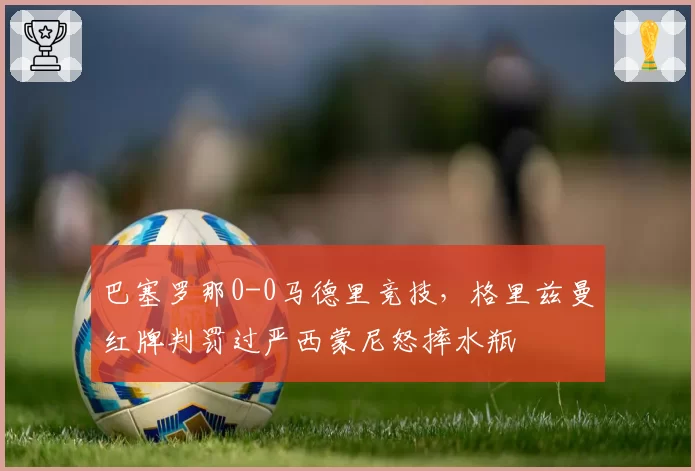 巴塞罗那0-0马德里竞技，格里兹曼红牌判罚过严西蒙尼怒摔水瓶