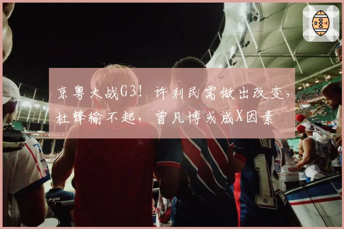 京粤大战G3！许利民需做出改变，杜锋输不起，曾凡博或成X因素