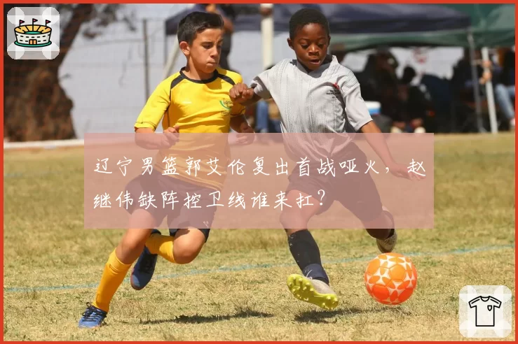 辽宁男篮郭艾伦复出首战哑火，赵继伟缺阵控卫线谁来扛？