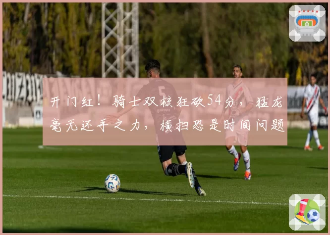 开门红！骑士双核狂砍54分，猛龙毫无还手之力，横扫恐是时间问题