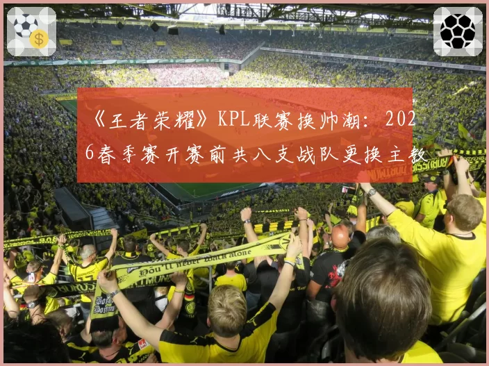 《王者荣耀》KPL联赛换帅潮:2026春季赛开赛前共八支战队更换主教练