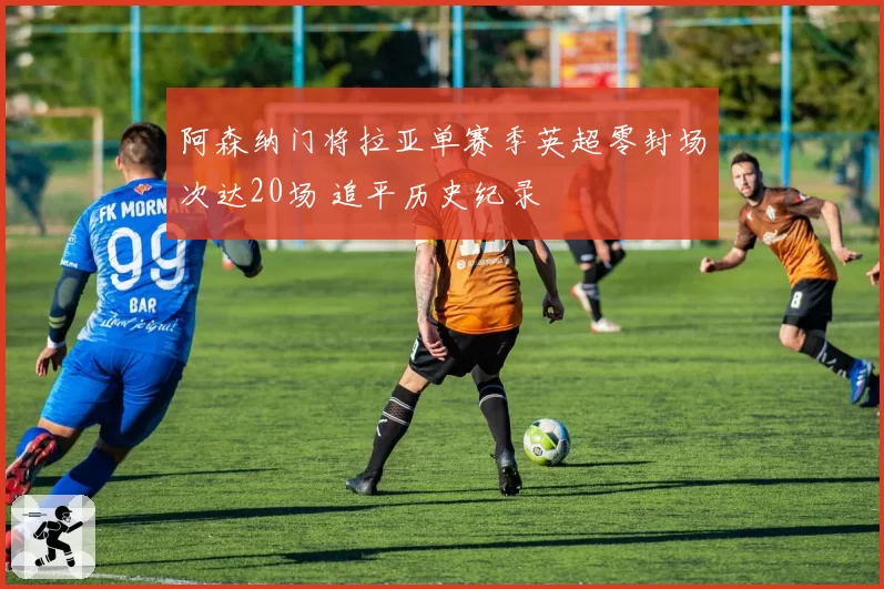 阿森纳门将拉亚单赛季英超零封场次达20场 追平历史纪录