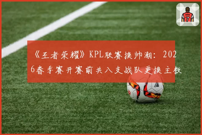 《王者荣耀》KPL联赛换帅潮:2026春季赛开赛前共八支战队更换主教练