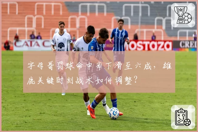 字母哥罚球命中率下滑至六成,雄鹿关键时刻战术如何调整?
