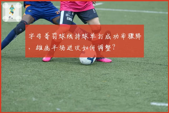 字母哥罚球线持球单打成功率骤降，雄鹿半场进攻如何调整？