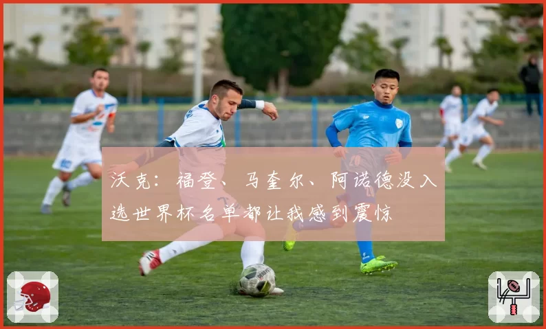 沃克：福登、马奎尔、阿诺德没入选世界杯名单都让我感到震惊