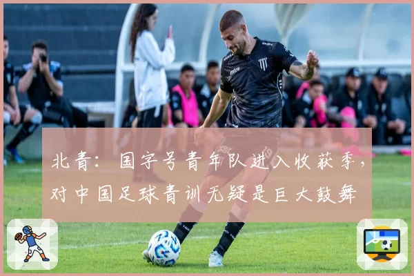 北青：国字号青年队进入收获季，对中国足球青训无疑是巨大鼓舞