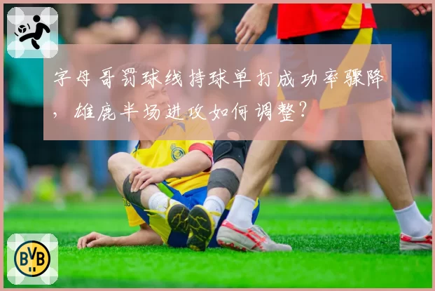 字母哥罚球线持球单打成功率骤降，雄鹿半场进攻如何调整？