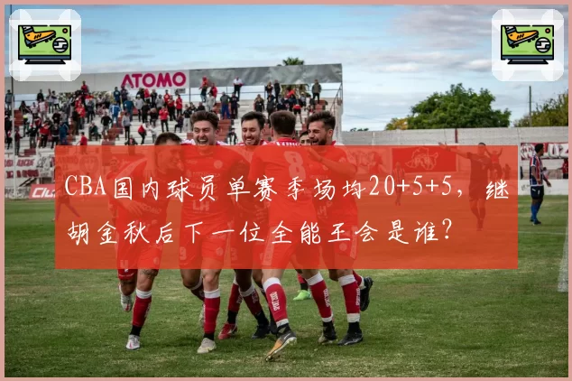 CBA国内球员单赛季场均20+5+5，继胡金秋后下一位全能王会是谁？