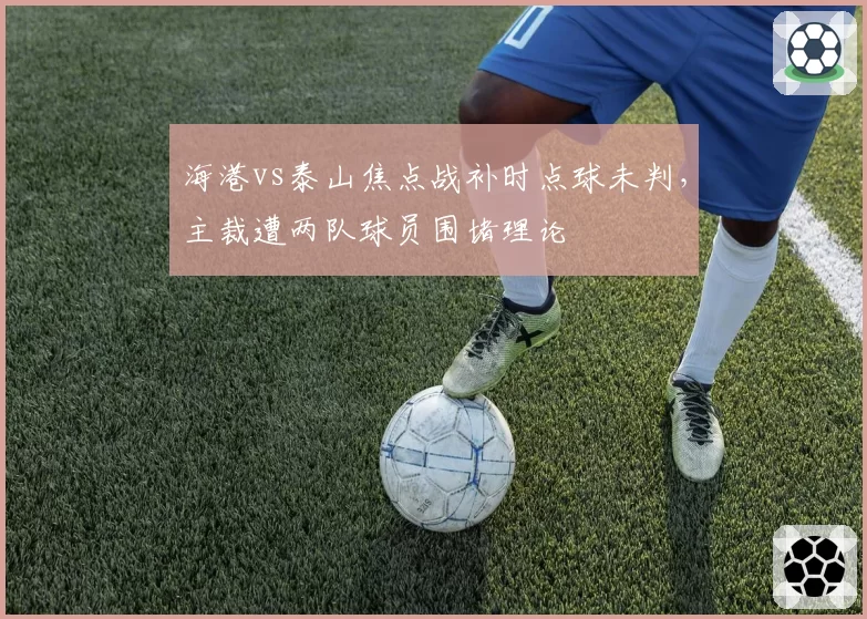海港vs泰山焦点战补时点球未判，主裁遭两队球员围堵理论