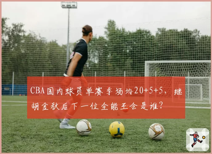 CBA国内球员单赛季场均20+5+5，继胡金秋后下一位全能王会是谁？