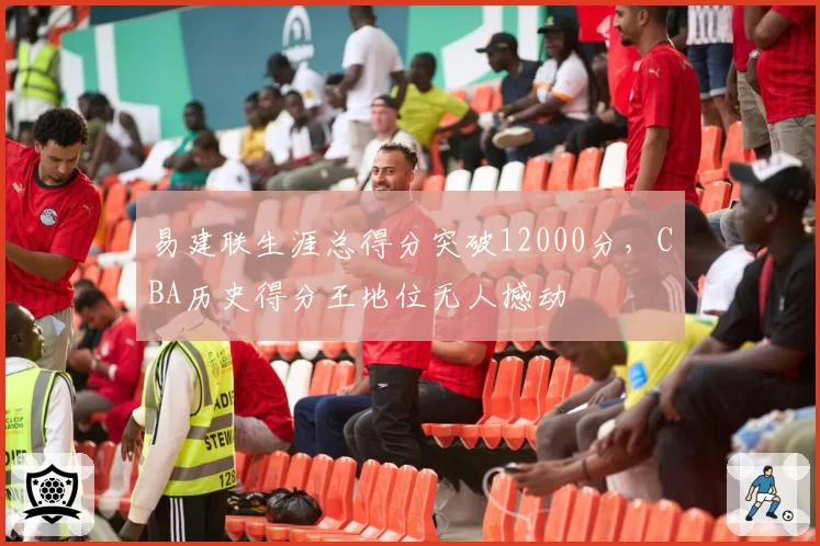 易建联生涯总得分突破12000分,CBA历史得分王地位无人撼动